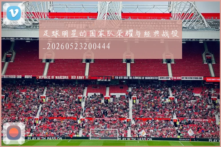 足球明星的国家队荣耀与经典战役_20260523200444