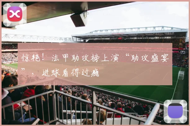 惊艳！法甲助攻榜上演“助攻盛宴”，进球看得过瘾