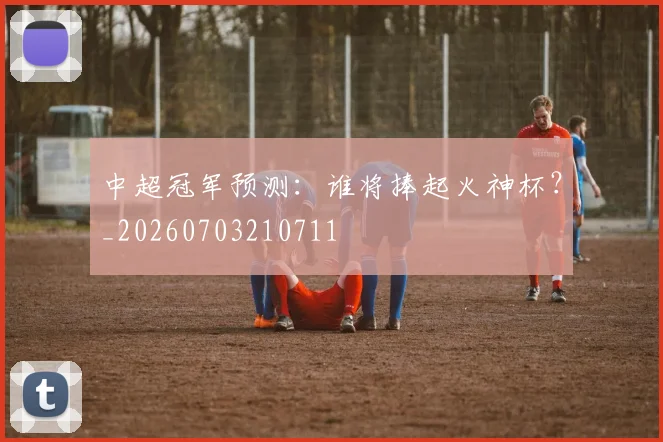 中超冠军预测:谁将捧起火神杯?_20260703210711