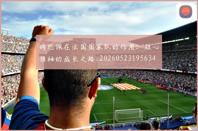 姆巴佩在法国国家队的作用：核心领袖的成长之路_20260523195634
