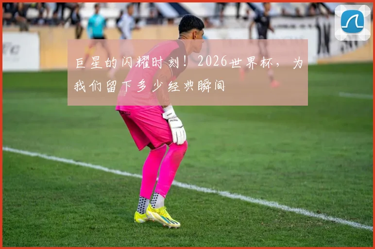 巨星的闪耀时刻!2026世界杯,为我们留下多少经典瞬间