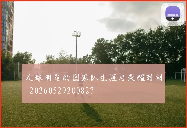足球明星的国家队生涯与荣耀时刻_20260529200827