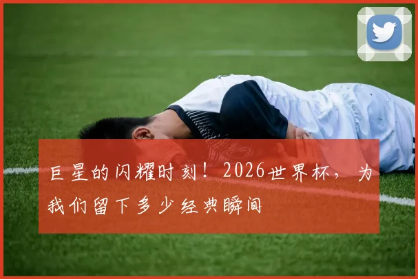 巨星的闪耀时刻！2026世界杯，为我们留下多少经典瞬间