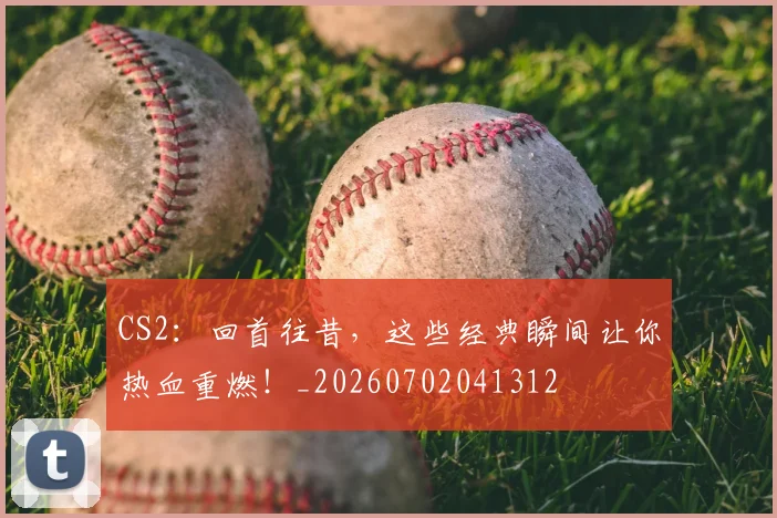 CS2：回首往昔，这些经典瞬间让你热血重燃！_20260702041312
