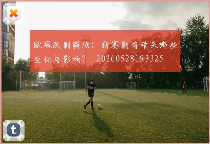 欧冠改制解读：新赛制将带来哪些变化与影响？_20260528193325