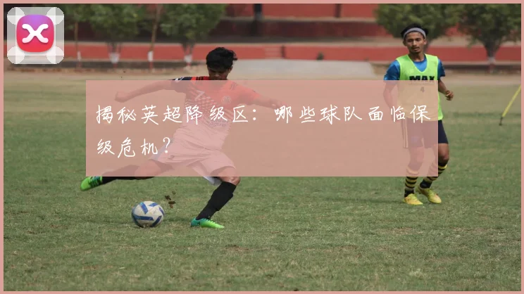 揭秘英超降级区:哪些球队面临保级危机?