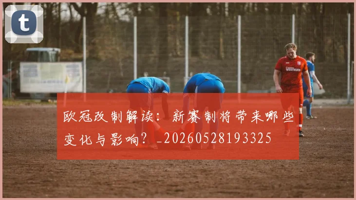 欧冠改制解读:新赛制将带来哪些变化与影响?_20260528193325